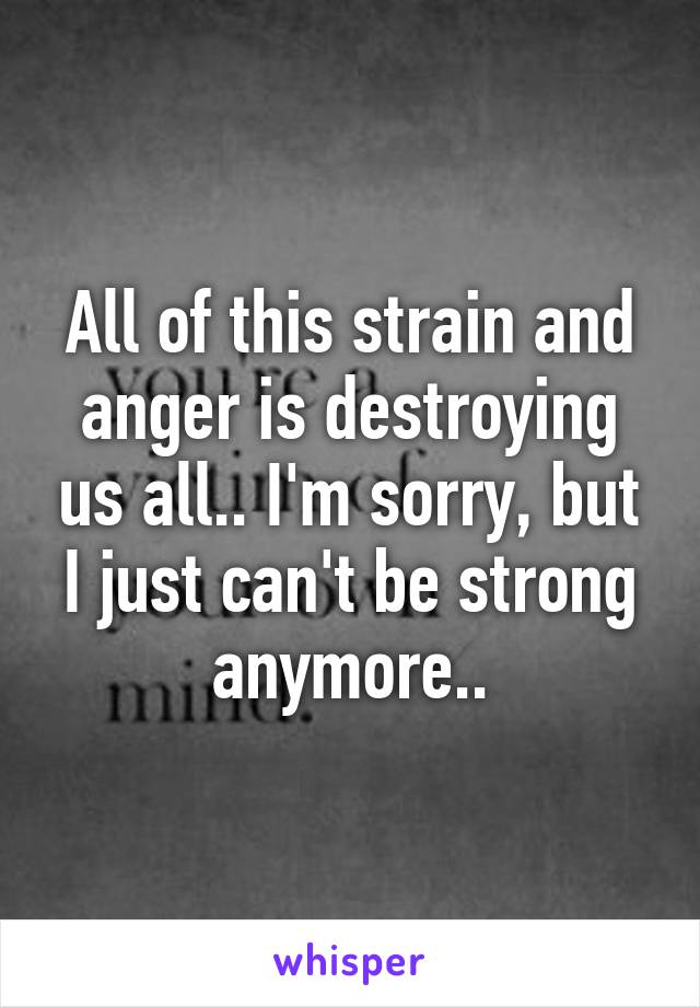 All of this strain and anger is destroying us all.. I'm sorry, but I just can't be strong anymore..