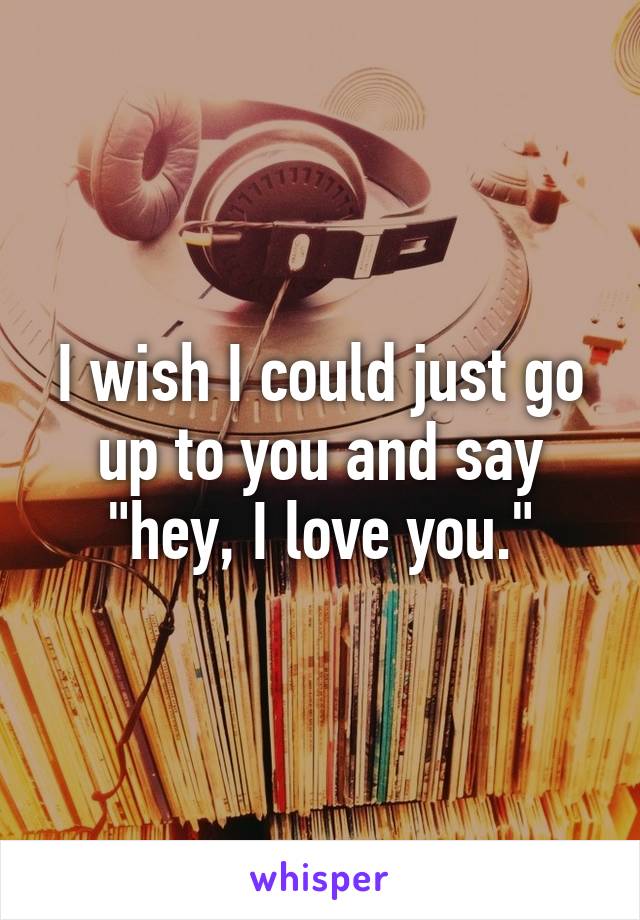 I wish I could just go up to you and say "hey, I love you."