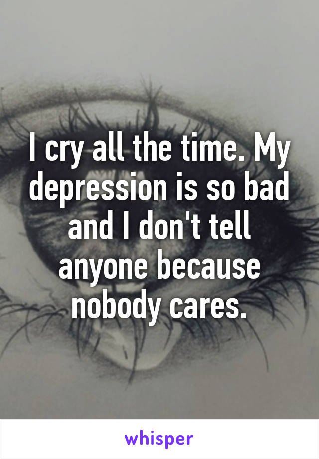 I cry all the time. My depression is so bad and I don't tell anyone because nobody cares.