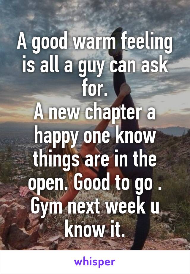 A good warm feeling is all a guy can ask for.
A new chapter a happy one know things are in the open. Good to go .
Gym next week u know it.