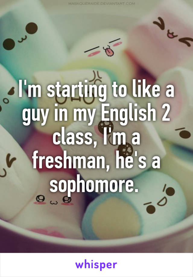 I'm starting to like a guy in my English 2 class, I'm a freshman, he's a sophomore. 