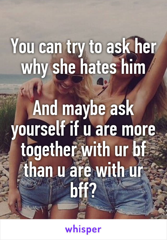 You can try to ask her why she hates him

And maybe ask yourself if u are more together with ur bf than u are with ur bff?