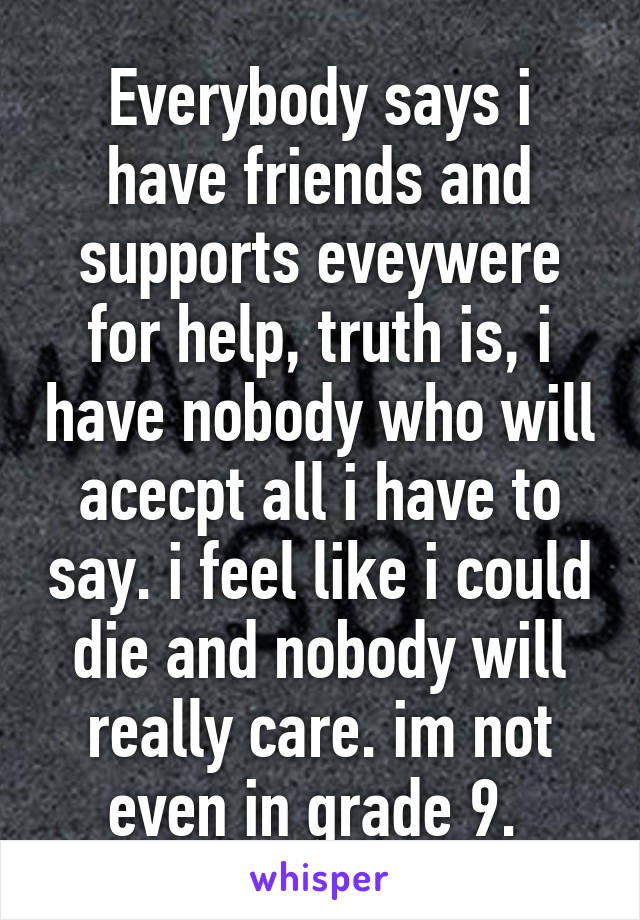 Everybody says i have friends and supports eveywere for help, truth is, i have nobody who will acecpt all i have to say. i feel like i could die and nobody will really care. im not even in grade 9. 