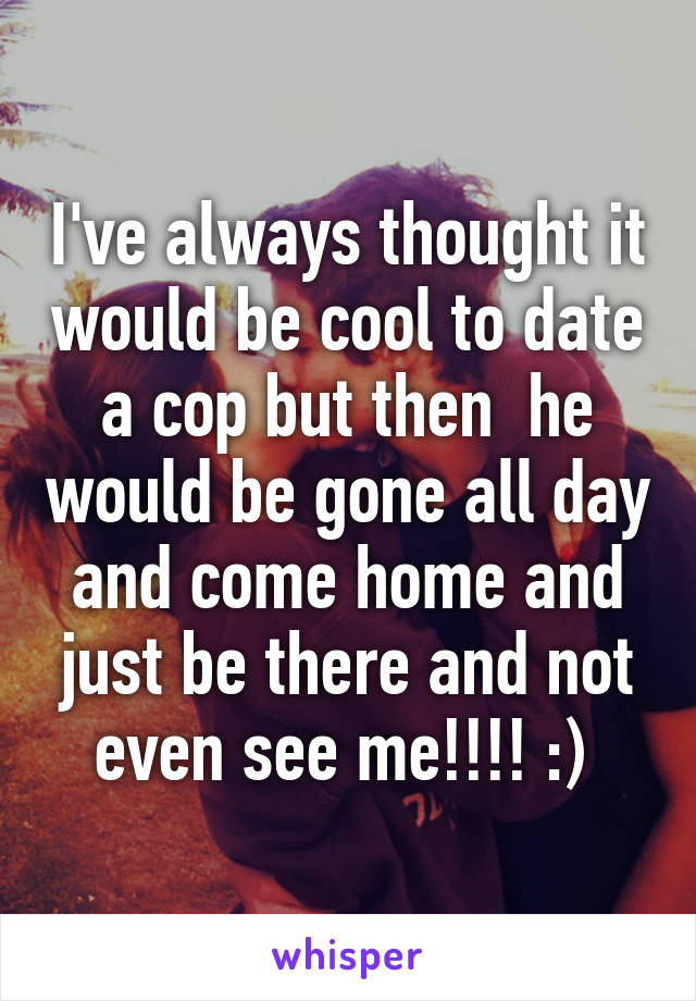 I've always thought it would be cool to date a cop but then  he would be gone all day and come home and just be there and not even see me!!!! :) 