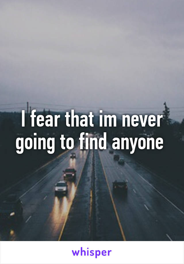 I fear that im never going to find anyone 