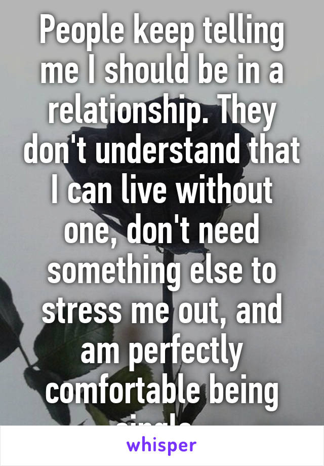 People keep telling me I should be in a relationship. They don't understand that I can live without one, don't need something else to stress me out, and am perfectly comfortable being single. 