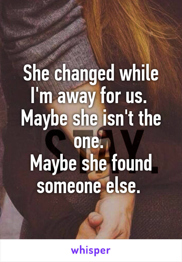 She changed while I'm away for us. 
Maybe she isn't the one. 
Maybe she found someone else. 