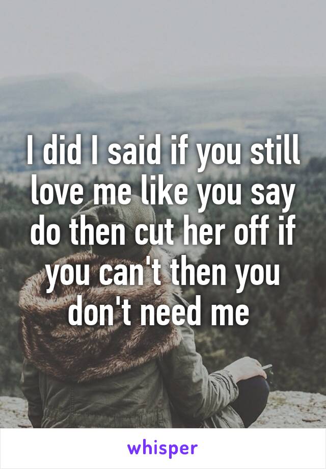 I did I said if you still love me like you say do then cut her off if you can't then you don't need me 