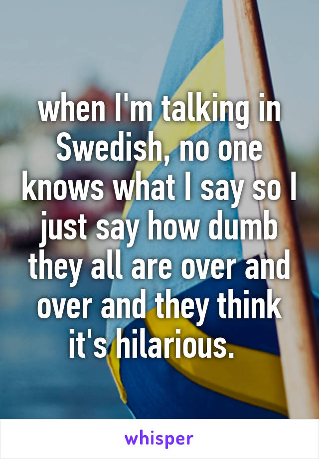 when I'm talking in Swedish, no one knows what I say so I just say how dumb they all are over and over and they think it's hilarious.  