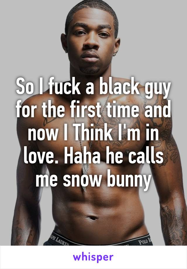 So I fuck a black guy for the first time and now I Think I'm in love. Haha he calls me snow bunny