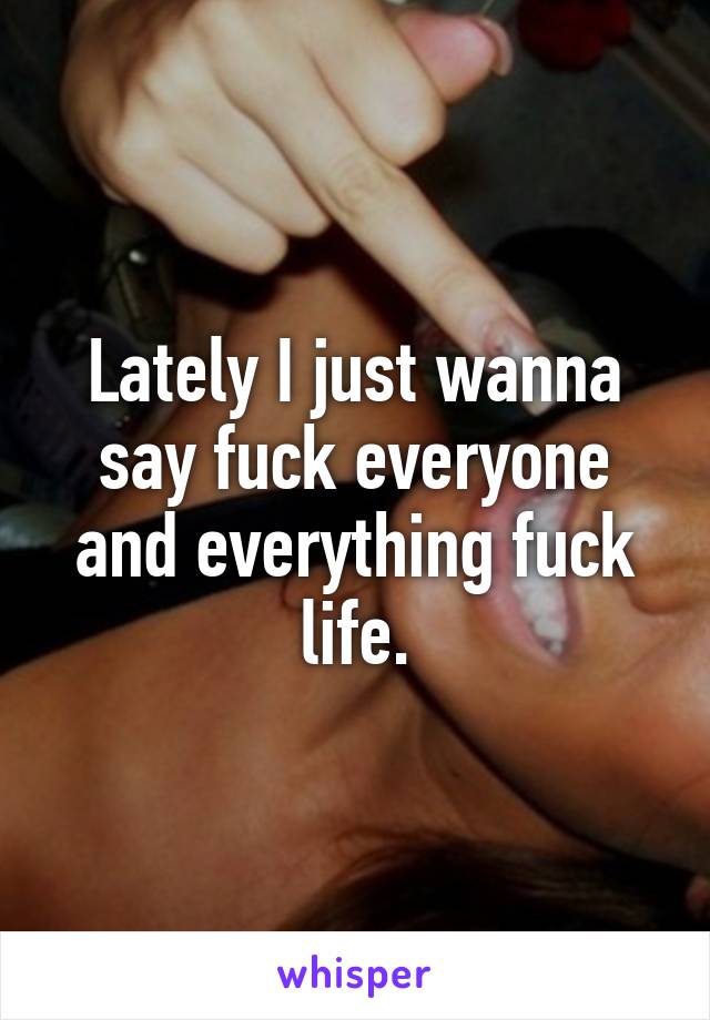 Lately I just wanna say fuck everyone and everything fuck life.