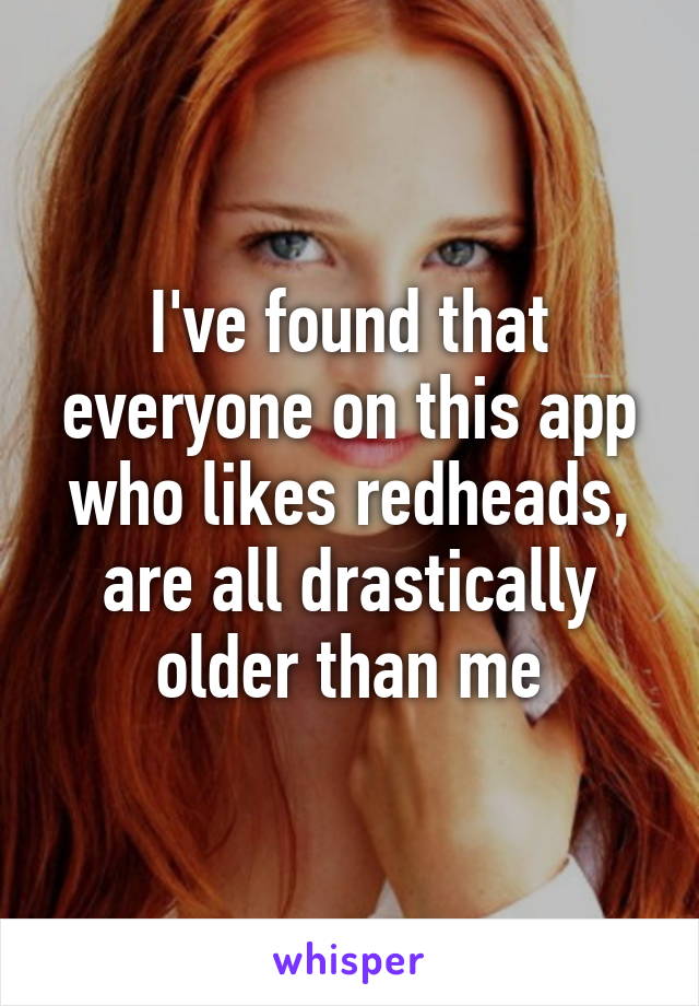 I've found that everyone on this app who likes redheads, are all drastically older than me