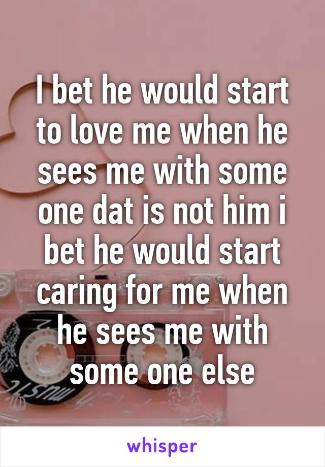 I bet he would start to love me when he sees me with some one dat is not him i bet he would start caring for me when he sees me with some one else