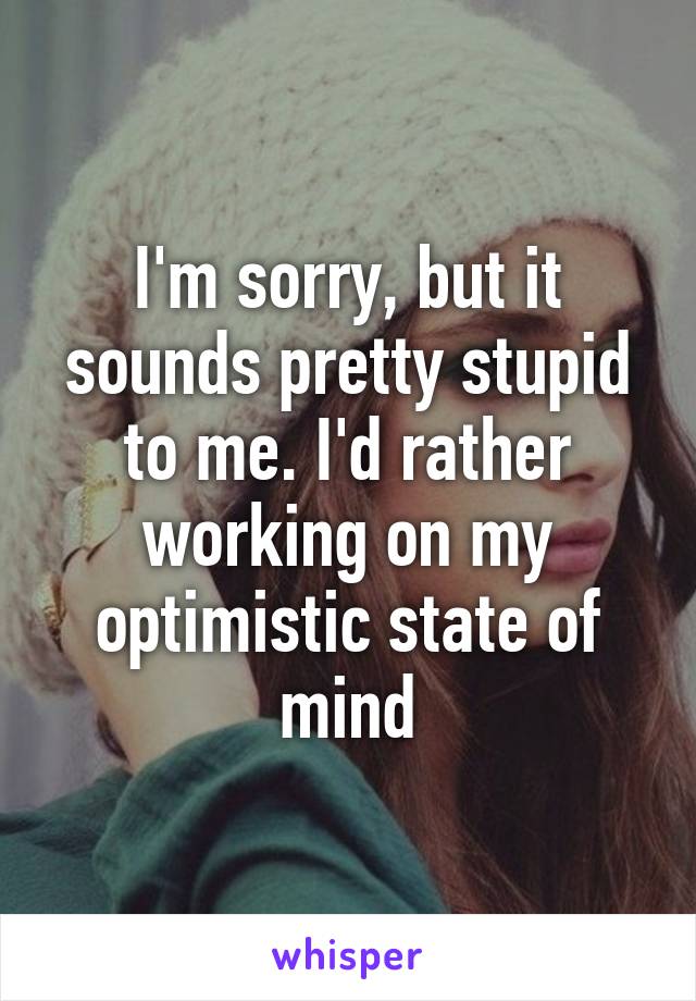 I'm sorry, but it sounds pretty stupid to me. I'd rather working on my optimistic state of mind