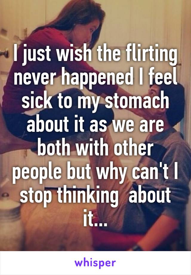 I just wish the flirting never happened I feel sick to my stomach about it as we are both with other people but why can't I stop thinking  about it...