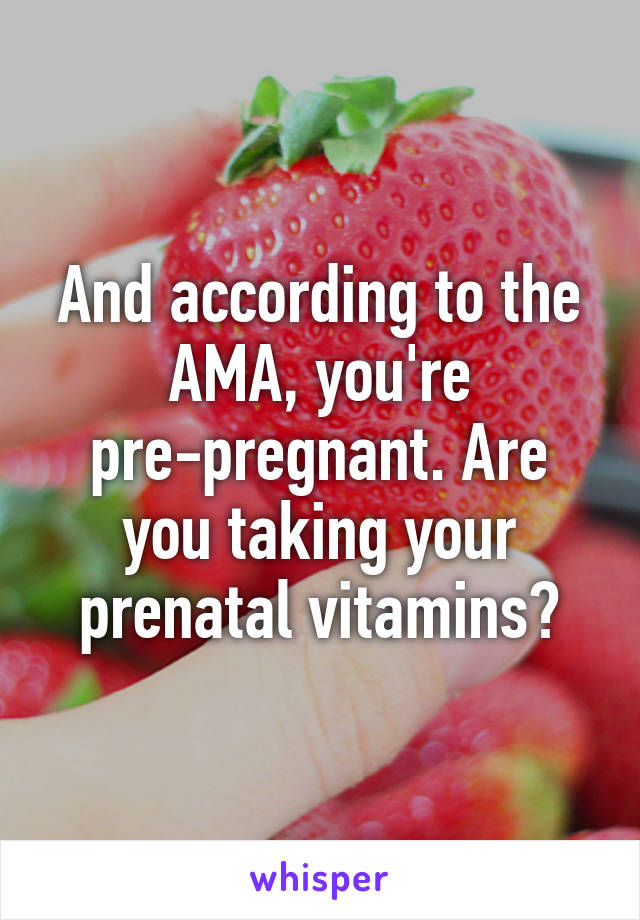 And according to the AMA, you're pre-pregnant. Are you taking your prenatal vitamins?