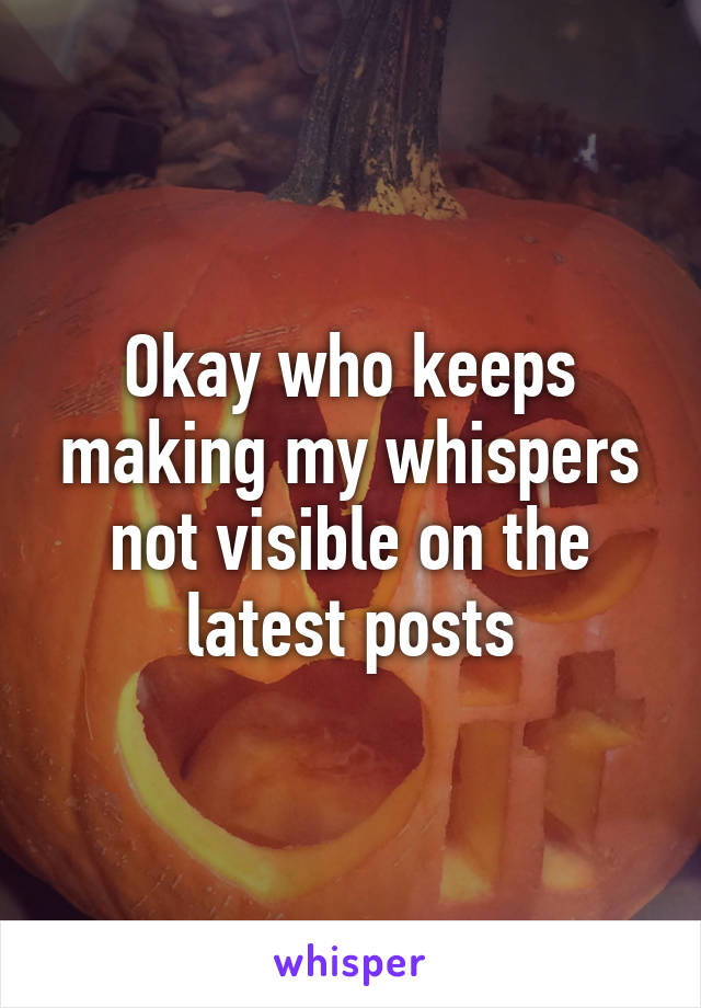 Okay who keeps making my whispers not visible on the latest posts