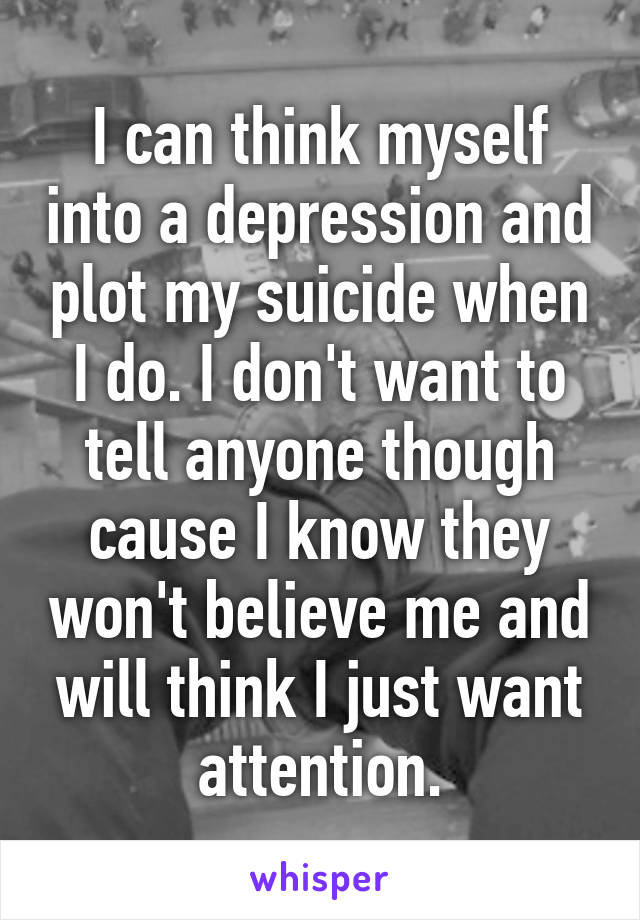 I can think myself into a depression and plot my suicide when I do. I don't want to tell anyone though cause I know they won't believe me and will think I just want attention.