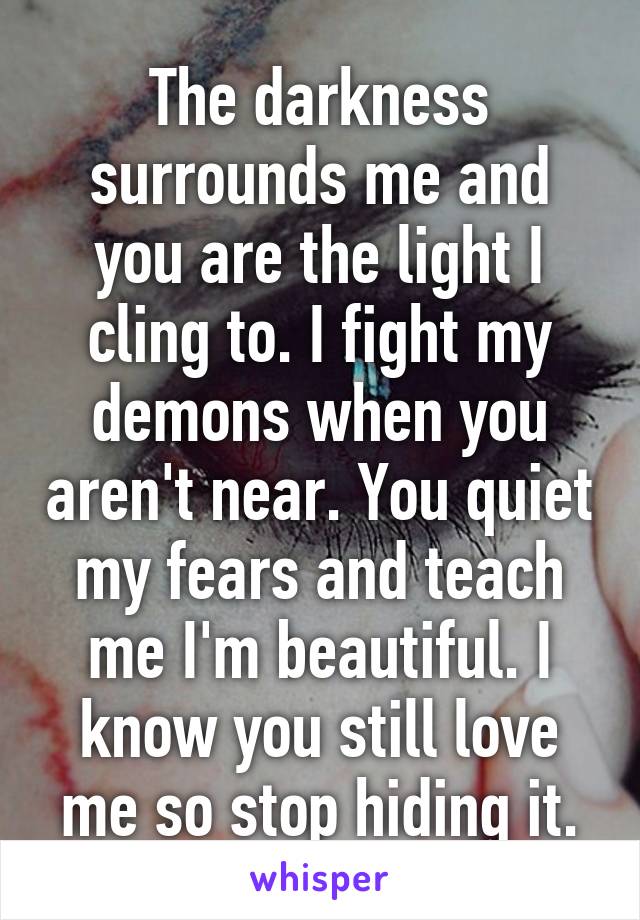 The darkness surrounds me and you are the light I cling to. I fight my demons when you aren't near. You quiet my fears and teach me I'm beautiful. I know you still love me so stop hiding it.