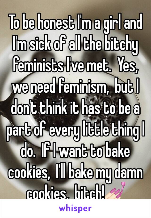 To be honest I'm a girl and I'm sick of all the bitchy feminists I've met.  Yes,  we need feminism,  but I don't think it has to be a part of every little thing I do.  If I want to bake cookies,  I'll bake my damn cookies,  bitch!💅🏻