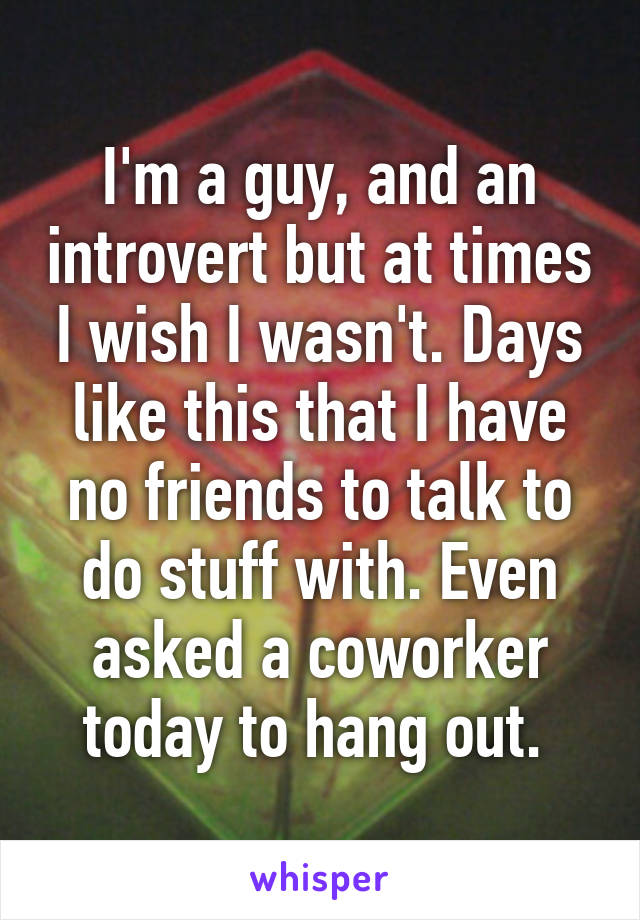 I'm a guy, and an introvert but at times I wish I wasn't. Days like this that I have no friends to talk to do stuff with. Even asked a coworker today to hang out. 