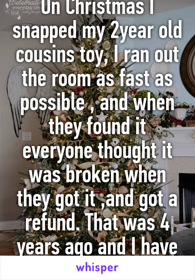 On Christmas I snapped my 2year old cousins toy, I ran out the room as fast as possible , and when they found it everyone thought it was broken when they got it ,and got a refund. That was 4 years ago and I have only told my mum. 