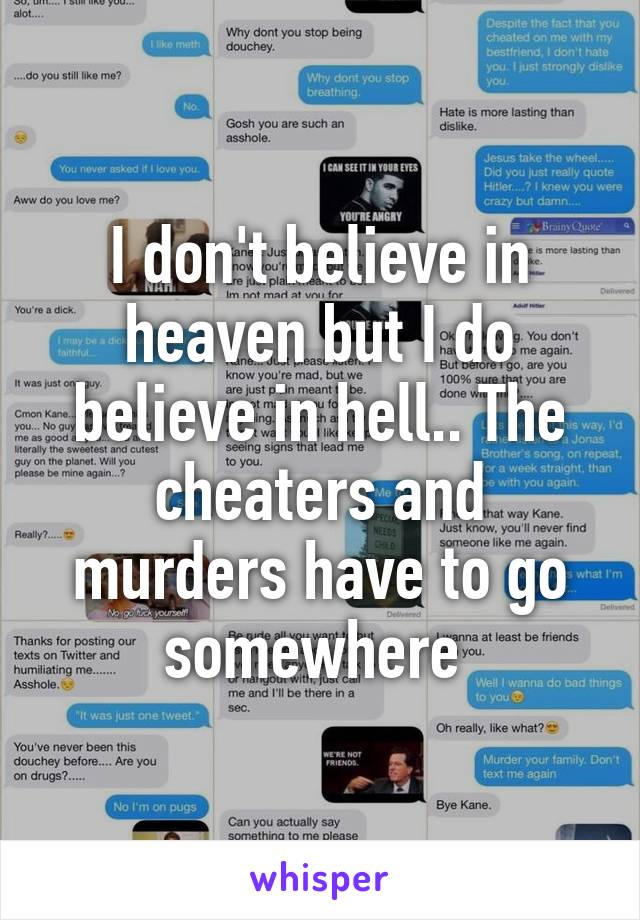 I don't believe in heaven but I do believe in hell.. The cheaters and murders have to go somewhere 