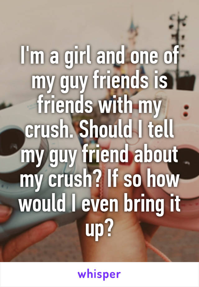 I'm a girl and one of my guy friends is friends with my crush. Should I tell my guy friend about my crush? If so how would I even bring it up?