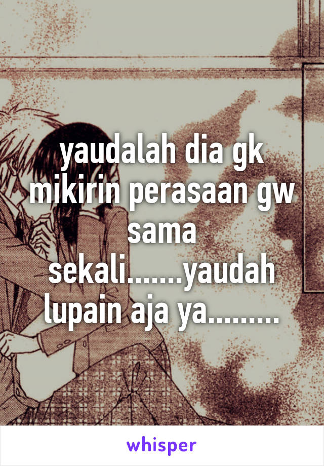 yaudalah dia gk mikirin perasaan gw sama sekali.......yaudah lupain aja ya.........