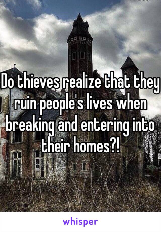 Do thieves realize that they ruin people's lives when breaking and entering into their homes?!