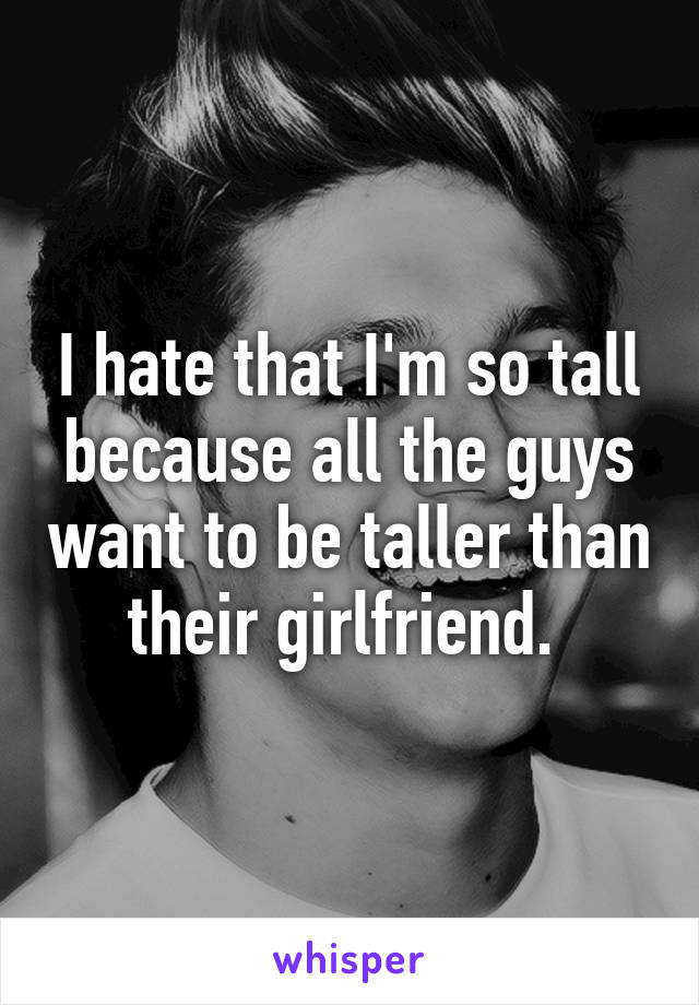 I hate that I'm so tall because all the guys want to be taller than their girlfriend. 