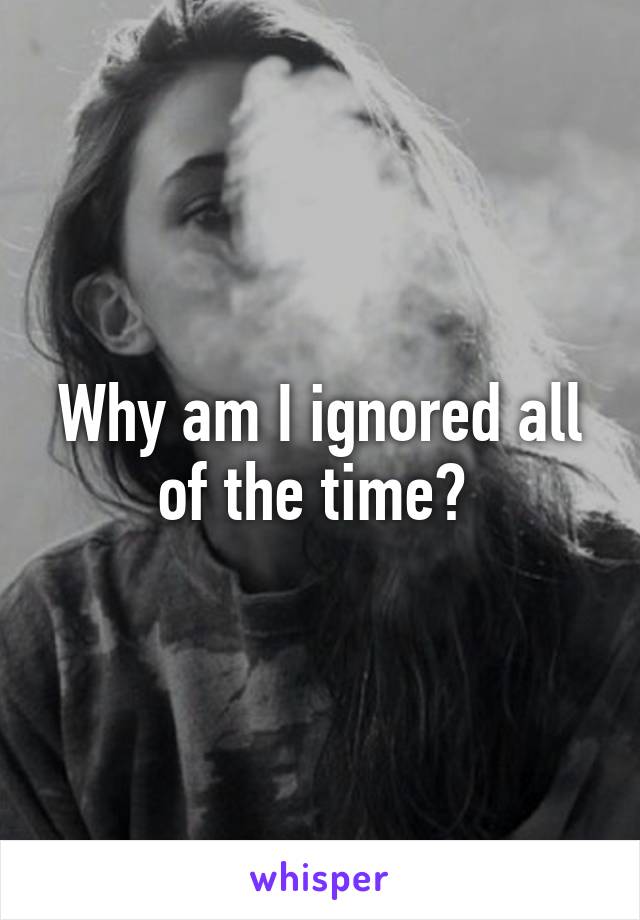 Why am I ignored all of the time? 