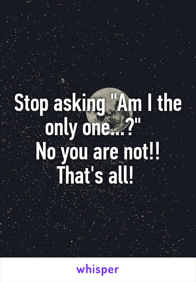 Stop asking "Am I the only one...?"  
No you are not!! That's all! 