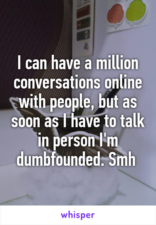 I can have a million conversations online with people, but as soon as I have to talk in person I'm dumbfounded. Smh 