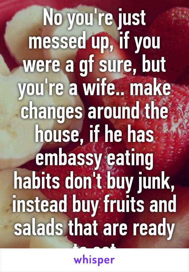 No you're just messed up, if you were a gf sure, but you're a wife.. make changes around the house, if he has embassy eating habits don't buy junk, instead buy fruits and salads that are ready to eat