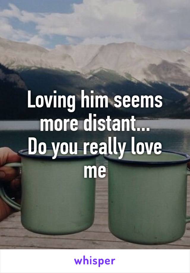 Loving him seems more distant...
Do you really love me