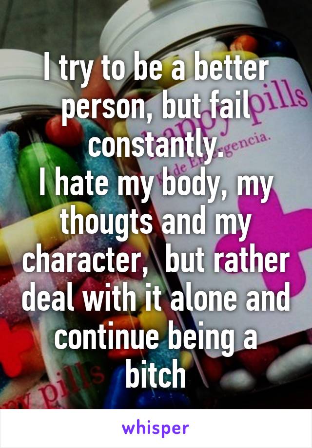 I try to be a better person, but fail constantly.
I hate my body, my thougts and my character,  but rather deal with it alone and continue being a bitch