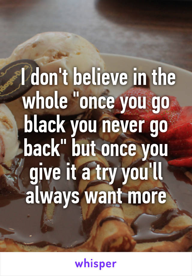  I don't believe in the whole "once you go black you never go back" but once you give it a try you'll always want more