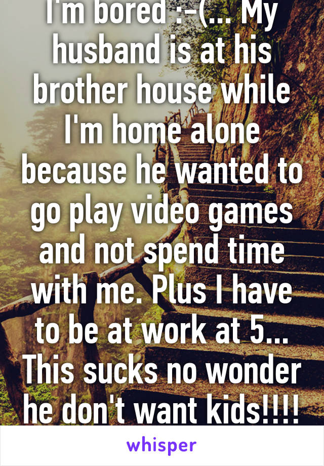 I'm bored :-(... My husband is at his brother house while I'm home alone because he wanted to go play video games and not spend time with me. Plus I have to be at work at 5... This sucks no wonder he don't want kids!!!! 