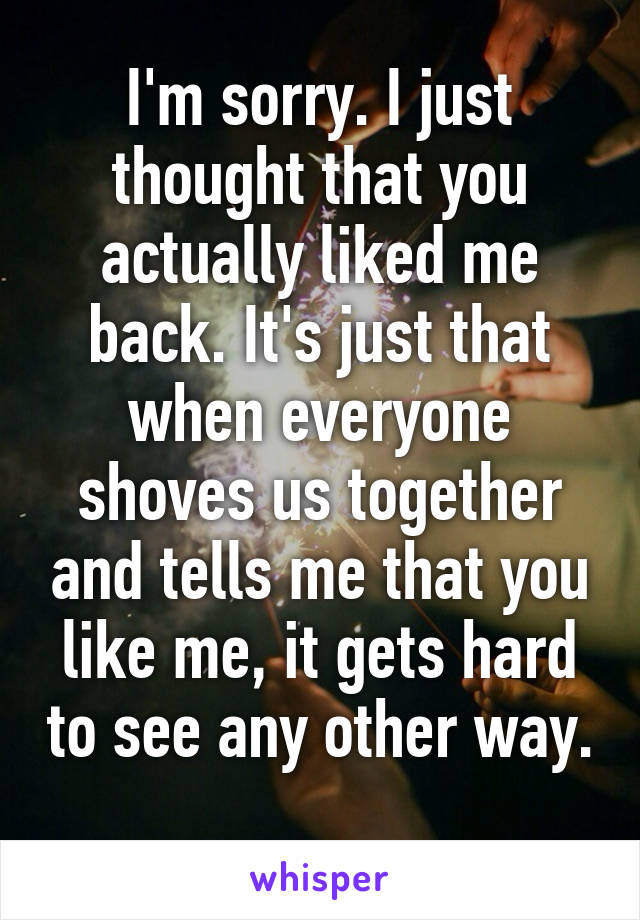 I'm sorry. I just thought that you actually liked me back. It's just that when everyone shoves us together and tells me that you like me, it gets hard to see any other way. 