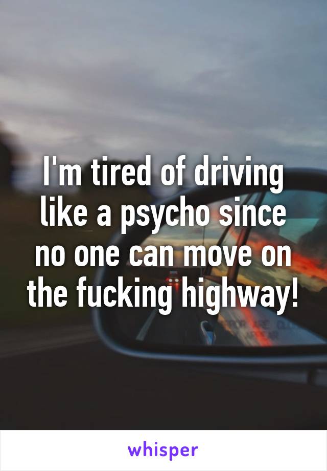 I'm tired of driving like a psycho since no one can move on the fucking highway!