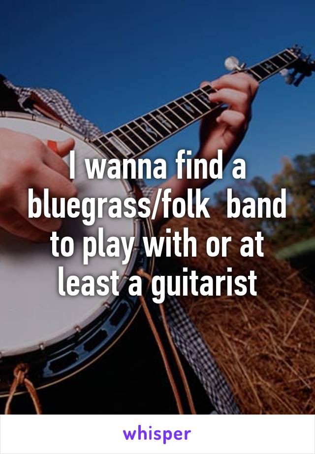 I wanna find a bluegrass/folk  band to play with or at least a guitarist