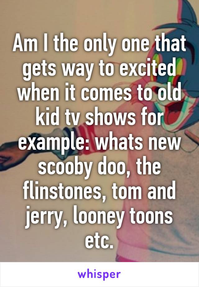 Am I the only one that gets way to excited when it comes to old kid tv shows for example: whats new scooby doo, the flinstones, tom and jerry, looney toons etc.