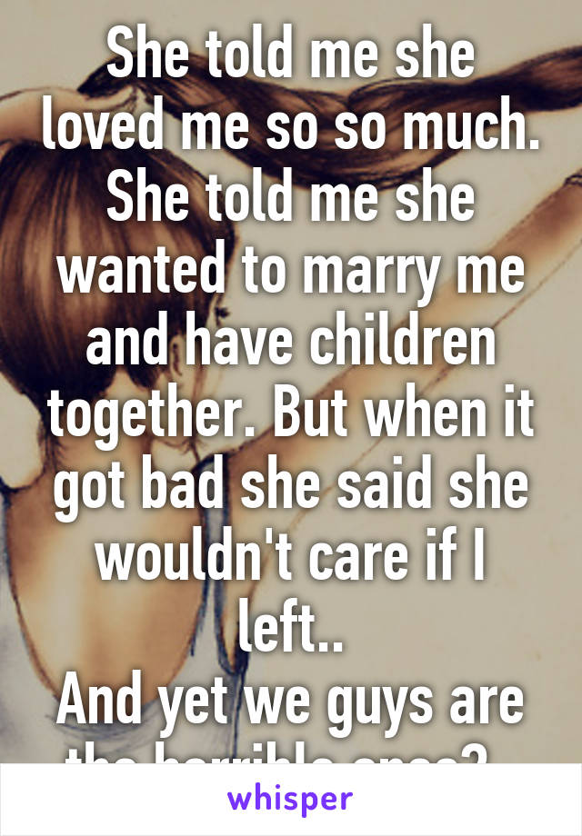 She told me she loved me so so much. She told me she wanted to marry me and have children together. But when it got bad she said she wouldn't care if I left..
And yet we guys are the horrible ones?..