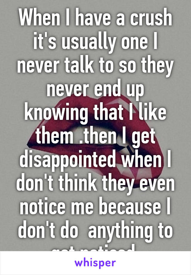 When I have a crush it's usually one I never talk to so they never end up knowing that I like them .then I get disappointed when I don't think they even notice me because I don't do  anything to get noticed 