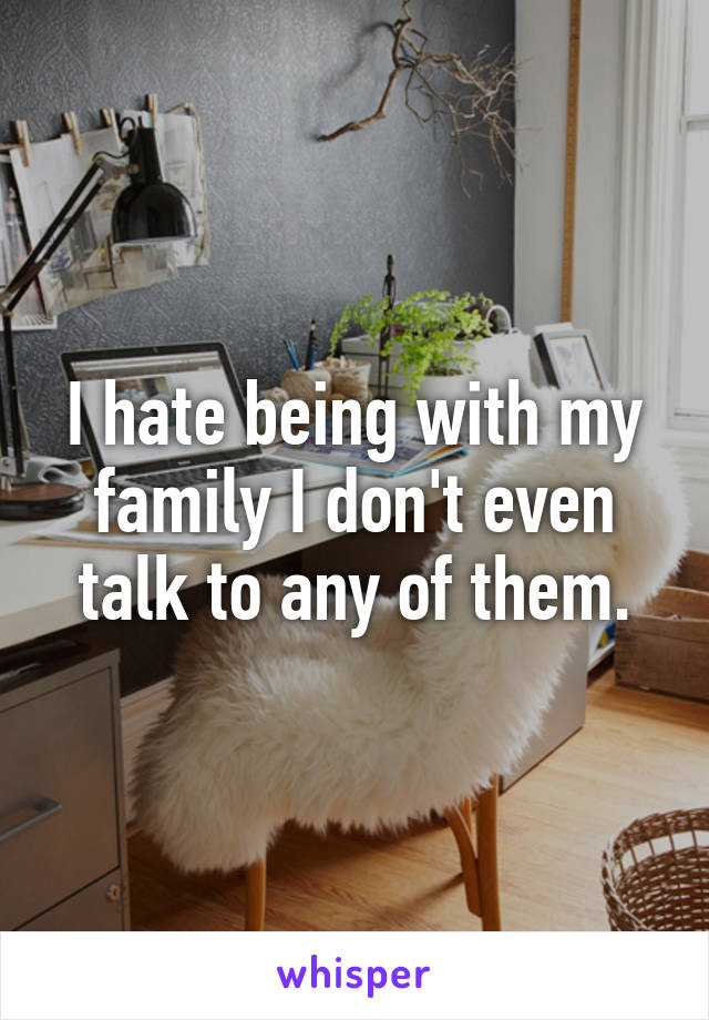 I hate being with my family I don't even talk to any of them.