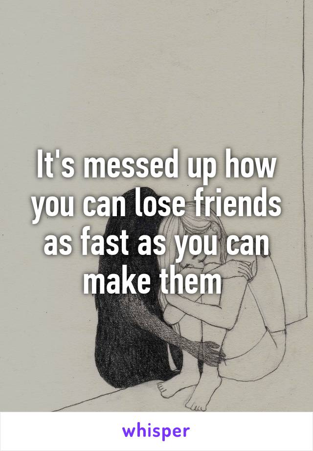 It's messed up how you can lose friends as fast as you can make them 