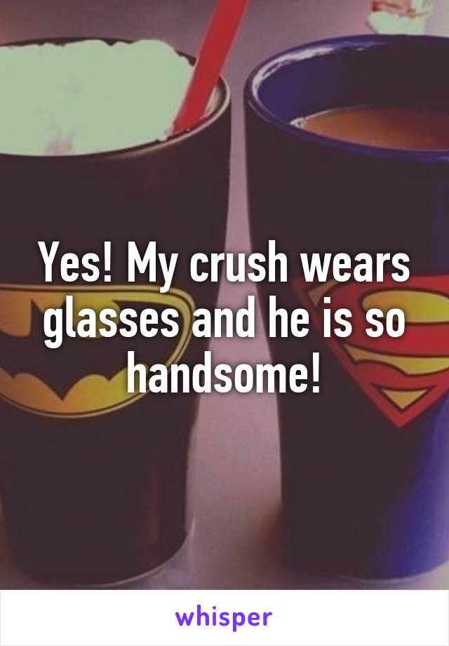 Yes! My crush wears glasses and he is so handsome!