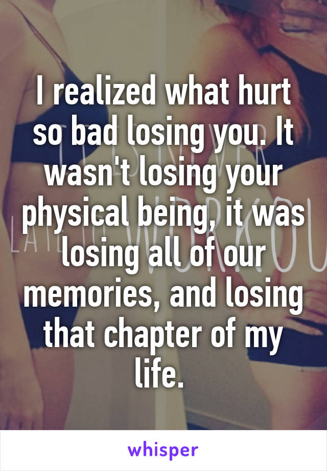 I realized what hurt so bad losing you. It wasn't losing your physical being, it was losing all of our memories, and losing that chapter of my life. 