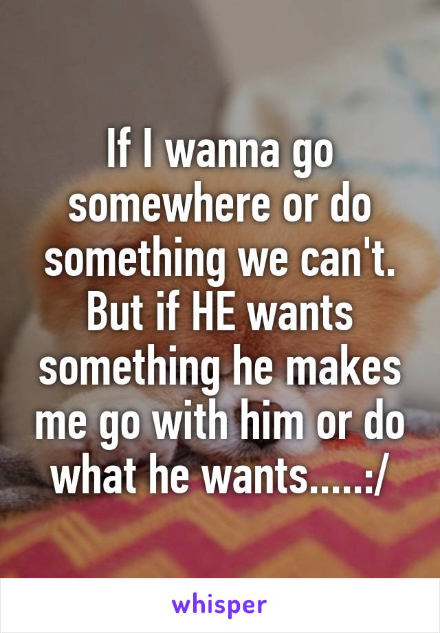 If I wanna go somewhere or do something we can't. But if HE wants something he makes me go with him or do what he wants.....:/